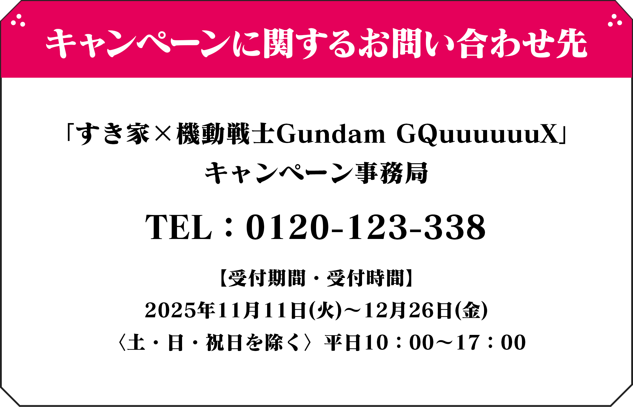 キャンペーンに関するお問い合わせ先 「すき家×機動戦士Gundam GQuuuuuuX」 キャンペーン事務局 TEL:0120-×××-×××【受付期間・受付時間】 2025年5月20日(火)~7月31日(木) 〈土・日・祝日を除く〉平日10:00~17:00