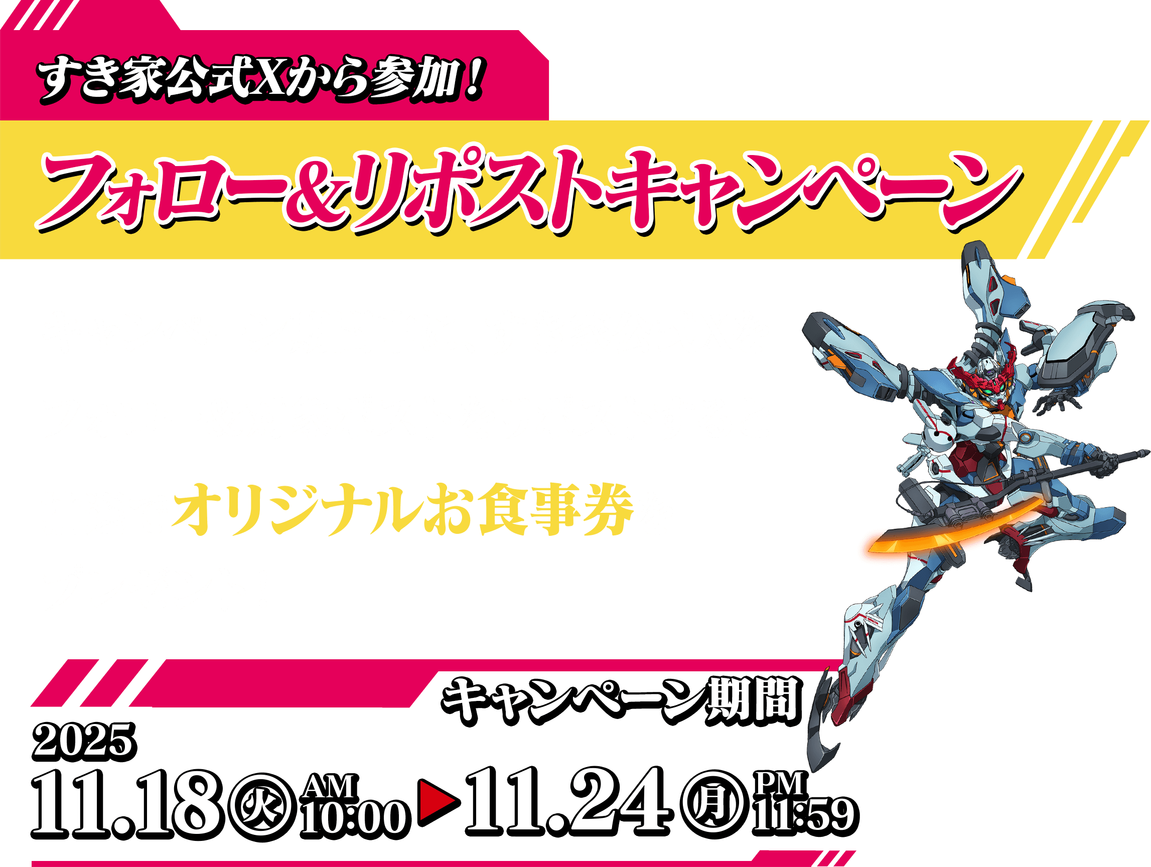 すき家公式Xから参加! フォロー&リポストキャンペーン キャンペーン期間中に、すき家公式Xを フォロー&対象ポストをリポストすると 抽選でオリジナルお食事券をプレゼント! キャンペーン期間 2025.11.18(火)AM9:00~12.26(金)AM8:00