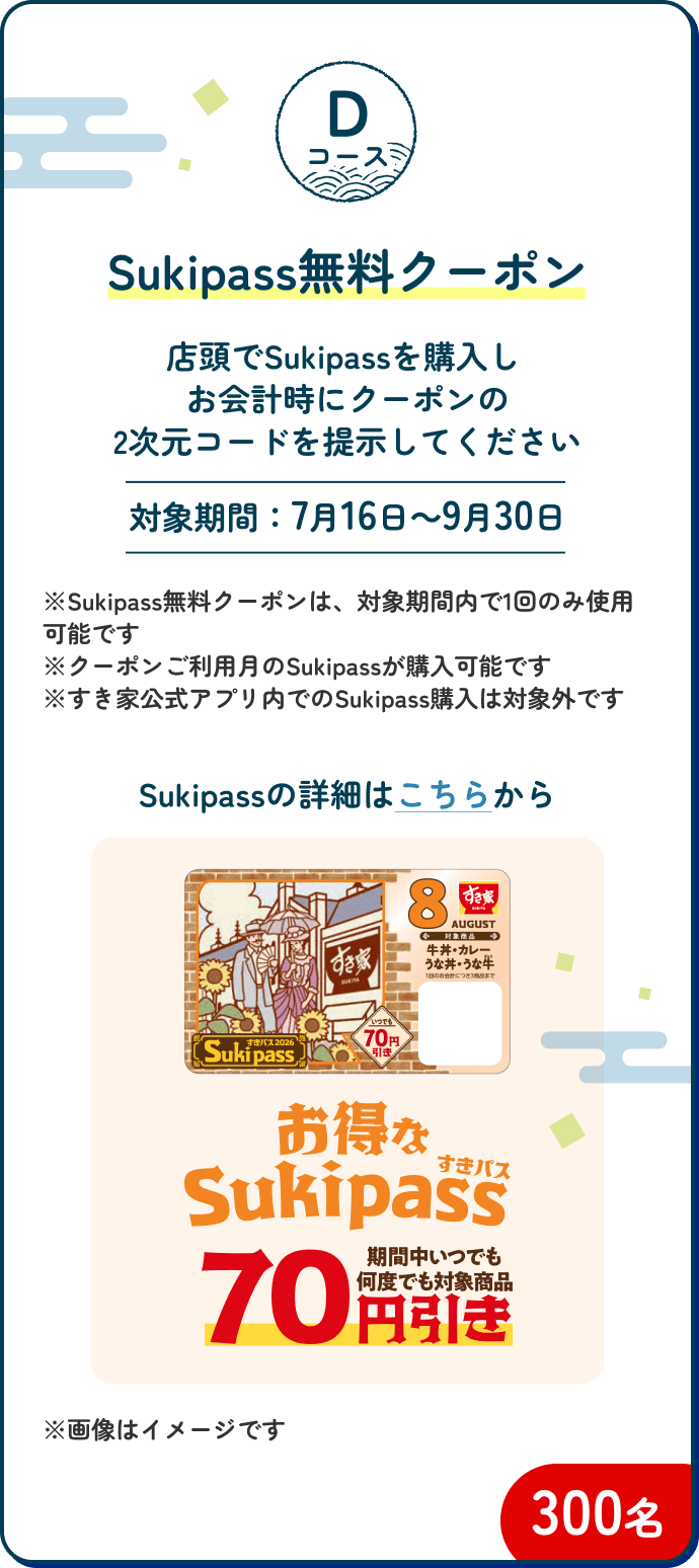 Dコース Sukipass無料クーポン 300名|店頭でSukipassを購入しお会計時にクーポンの2次元コードを提示してください【対象期間:7月16日~9月30日】※Sukipass無料クーポンは、対象期間内で1回のみ使用可能です ※クーポンご利用月のSukipassが購入可能です ※すき家公式アプリ内でのSukipass購入は対象外です